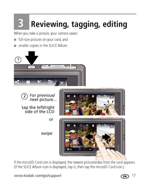 Page 23www.kodak.com/go/support 17
3Reviewing, tagging, editing
When you take a picture, your camera saves: 
■full-size pictures on your card, and
■smaller copies in the SLICE Album
If the microSD Card icon is displayed, the newest picture/video from the card appears. 
(If the SLICE Album icon is displayed, tap it, then tap the microSD Card icon.)
1
or  tap the left/right
side of the LCD
swipe
2For previous/
next picture...
Downloaded From camera-usermanual.com Kodak Manuals 