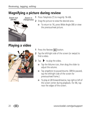 Page 2620www.kodak.com/go/support Reviewing, tagging, editing
Magnifying a picture during review
1Press Telephoto (T) to magnify 1X–8X.
2Drag the picture to view the desired area.
■To return to 1X, press Wide Angle (W) or view 
the previous/next picture.
Playing a video 
1Press the Review  button.
2Tap the left/right side of the screen (or swipe) to 
find a video.
3Tap   to play the video.
■Tap the Volume icon, then drag the slider to 
adjust the volume. 
■Tap anywhere to pause/resume. (While paused, 
tap the...
