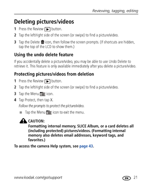 Page 27Reviewing, tagging, editing
www.kodak.com/go/support
 21
Deleting pictures/videos
1Press the Review  button.
2Tap the left/right side of the screen (or swipe) to find a picture/video.
3Tap the Delete   icon, then follow the screen prompts. (If shortcuts are hidden, 
tap the top of the LCD to show them.)
Using the undo delete feature
If you accidentally delete a picture/video, you may be able to use Undo Delete to 
retrieve it. This feature is only available immediately after you delete a picture/video....