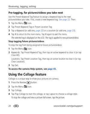 Page 3024www.kodak.com/go/support Reviewing, tagging, editing
Pre-tagging, for pictures/videos you take next
Use the Preset Keyword Tag feature to assign a keyword tag to the next 
pictures/videos you take. First, create a new keyword tag. See page 22. Then:
1Ta p  t h e  M e n u    i c o n .
2Tap Preset Keyword Tag or Preset Location Tag.
3Tap a Keyword (or add one, page 22) or a Location (or add one, page 23). 
4Tap X to return to the main menu. Tap X again to exit the menu.
The selected tag is displayed on...