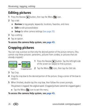 Page 3226www.kodak.com/go/support Reviewing, tagging, editing
Editing pictures
1Press the Review  button, then tap the Menu  icon.
2Tap a tab:
■Review to tag people, keywords, locations, favorites, and more
■Edit to edit pictures/videos
■Setup for other camera settings (see page 35)
3Tap a setting.
4Tap an option.
To access the camera Help system, see page 43. 
Cropping pictures
You can crop a picture so that only the desired portion of the picture remains. (You 
cannot crop these pictures: panoramic, pictures...