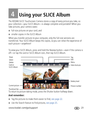 Page 35www.kodak.com/go/support 29
4Using your SLICE Album
The KODAK SLICE Touchscreen Camera stores a copy of every picture you take, so 
your collection—your SLICE Album—is always complete and portable! When you 
take pictures, your camera saves: 
■full-size pictures on your card, and
■smaller copies in the SLICE Album
When you transfer pictures to your computer, only the full-size versions are 
transferred. Your SLICE Album keeps the copies, so you can relive the experience of 
each picture—anywhere!
To view...