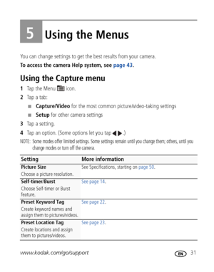 Page 37www.kodak.com/go/support 31
5Using the Menus
You can change settings to get the best results from your camera.
To access the camera Help system, see page 43. 
Using the Capture menu
1Ta p  t h e  M e n u    i c o n .
2Tap a tab:
■Capture/Video for the most common picture/video-taking settings
■Setup for other camera settings
3Tap a setting.
4Tap an option. (Some options let you tap  .)
NOTE:  Some modes offer limited settings. Some settings remain until you change them; others, until you 
change modes or...