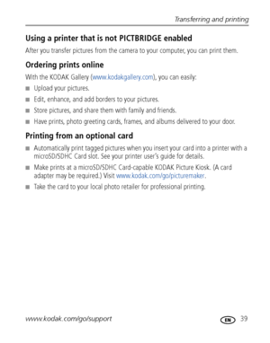 Page 45Transferring and printing
www.kodak.com/go/support
 39
Using a printer that is not PICTBRIDGE enabled
After you transfer pictures from the camera to your computer, you can print them.
Ordering prints online
With the KODAK Gallery (www.kodakgallery.com), you can easily:
■Upload your pictures.
■Edit, enhance, and add borders to your pictures.
■Store pictures, and share them with family and friends.
■Have prints, photo greeting cards, frames, and albums delivered to your door.
Printing from an optional...