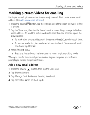 Page 47Sharing pictures and videos
www.kodak.com/go/support
 41
Marking pictures/videos for emailing
It’s simple to mark pictures so that they’re ready to email. First, create a new email 
address. (See Add a new email address.)
1Press the Review   button. Tap the left/right side of the screen (or swipe) to find 
a picture. 
2Tap the Share icon, then tap the desired email address. (Drag or swipe to find an 
email address.) To send the pictures/videos to more than one address, repeat the 
previous step.
■To mark...