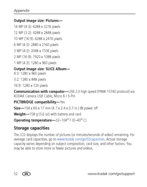 Page 5852www.kodak.com/go/support Appendix
Output image size: Pictures—
14 MP (4:3): 4288 x 3216 pixels
12 MP (3:2): 4288 x 2848 pixels
10 MP (16:9): 4288 x 2416 pixels
6 MP (4:3): 2880 x 2160 pixels
3 MP (4:3): 2048 x 1536 pixels
2 MP (16:9): 1920 x 1088 pixels 
1 MP (4:3): 1280 x 960 pixels
Output image size: SLICE Album—
4:3: 1280 x 960 pixels
3:2: 1280 x 848 pixels 
16:9: 1280 x 720 pixels 
Communication with computer—USB 2.0 high speed (PIMA 15740 protocol) via 
KODAK Camera USB Cable, Micro B / 5-Pin...