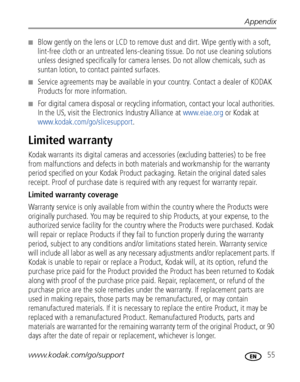 Page 61Appendix
www.kodak.com/go/support
 55
■Blow gently on the lens or LCD to remove dust and dirt. Wipe gently with a soft, 
lint-free cloth or an untreated lens-cleaning tissue. Do not use cleaning solutions 
unless designed specifically for camera lenses. Do not allow chemicals, such as 
suntan lotion, to contact painted surfaces.
■Service agreements may be available in your country. Contact a dealer of KODAK 
Products for more information.
■For digital camera disposal or recycling information, contact...