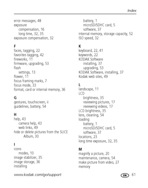 Page 67www.kodak.com/go/support 61
Index
error messages, 48
exposure
compensation, 16
long time, 32, 35
exposure compensation, 32
F
faces, tagging, 22
favorites tagging, 42
fireworks, 11
firmware, upgrading, 53
flash
settings, 13
flower, 11
focus framing marks, 7
focus mode, 33
format, card or internal memory, 36
G
gestures, touchscreen, ii
guidelines, battery, 54
H
help, 43
camera help, 43
web links, 49
hide or delete pictures from the SLICE 
Album, 30
I
icons
modes, 10
image stabilizer, 35
image storage, 36...