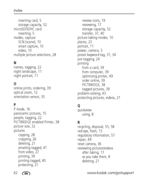 Page 6862www.kodak.com/go/support Index
inserting card, 5
storage capacity, 52
microSD/SDHC card
inserting, 5
modes, capture
SCN (scene), 10
smart capture, 10
video, 10
multiple picture selections, 28
N
names, tagging, 22
night landscape, 11
night portrait, 11
O
online prints, ordering, 39
optical zoom, 12
orientation sensor, 35
P
P mode, 16
panoramic pictures, 15
people, tagging, 22
PICTBRIDGE enabled Printer, 38
picture size, 32
pictures
copying, 28
cropping, 26
deleting, 21
emailing tagged, 41
from video,...