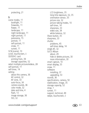 Page 69www.kodak.com/go/support 63
Index
protecting, 21
S
scene modes, 11
backlight, 11
fireworks, 11
flower, 11
landscape, 11
night landscape, 11
night portrait, 11
panorama, 15
portrait, 11
self-portrait, 11
snow, 11
sunset, 11
SCN (scene), 10
scroll, touchscreen, ii
SD/SDHC card
printing from, 39
storage capacities, 52
select multiple pictures/videos, 28
self-portrait, 11
self-timer, 14
setting
about this camera, 36
AF control, 32
AF zone, 33
auto-focus, 34
camera sounds, 36
color mode, 32
date and time, 4...