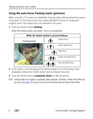 Page 126www.kodak.com/go/support Taking pictures and videos
Using the auto-focus framing marks (pictures)
When using the LCD screen as a viewfinder, framing marks indicate where the camera 
is focusing. For the best pictures, the camera attempts to focus on foreground 
subjects, even if the subjects are not centered in the scene. 
1Press the Shutter button halfway.
When the framing marks turn green, focus is accomplished.
2If the camera is not focusing on the desired subject (or if the framing marks...