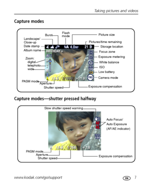 Page 13Taking pictures and videos
www.kodak.com/go/support
 7
Capture modes
Capture modes—shutter pressed halfway
Picture size
Pictures/time remaining
Storage location
Focus zone
White balance Exposure metering
ISO
Low battery
Camera mode
Exposure compensation
Shutter speed Aperture PASM modedigital
telephoto
wide Zoom:  Album name
Date stamp
Landscape/
Close-upFlash 
Burst
mode
PASM mode
Shutter speed Aperture
Exposure compensationAuto Focus/
Auto Exposure
(AF/AE indicator) Slow shutter speed warning...