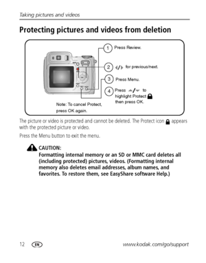 Page 1812www.kodak.com/go/support Taking pictures and videos
Protecting pictures and videos from deletion
The picture or video is protected and cannot be deleted. The Protect icon   appears 
with the protected picture or video.
Press the Menu button to exit the menu.
CAUTION:
Formatting internal memory or an SD or MMC card deletes all 
(including protected) pictures, videos. (Formatting internal 
memory also deletes email addresses, album names, and 
favorites. To restore them, see EasyShare software Help.)
1...