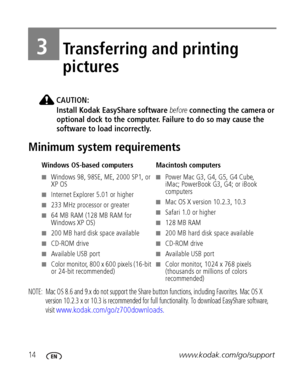 Page 2014www.kodak.com/go/support
3Transferring and printing 
pictures
CAUTION:
Install Kodak EasyShare software before connecting the camera or 
optional dock to the computer. Failure to do so may cause the 
software to load incorrectly.
Minimum system requirements
NOTE:  Mac OS 8.6 and 9.x do not support the Share button functions, including Favorites. Mac OS X 
version 10.2.3 x or 10.3 is recommended for full functionality. To download EasyShare software, 
visit 
www.kodak.com/go/z700downloads. 
Windows...