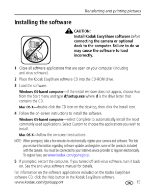 Page 21Transferring and printing pictures
www.kodak.com/go/support
 15
Installing the software
CAUTION:
Install Kodak EasyShare software before 
connecting the camera or optional 
dock to the computer. Failure to do so 
may cause the software to load 
incorrectly. 
1Close all software applications that are open on your computer (including 
anti-virus software).
2Place the Kodak EasyShare software CD into the CD-ROM drive.
3Load the software:
Windows OS-based computer—if the install window does not appear,...