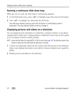 Page 3024www.kodak.com/go/support Doing more with your camera
Running a continuous slide show loop
When you turn on Loop, the slide show is continuously repeated.
1On the Slide Show menu, press   to highlight Loop, then press the OK button.
2Press   to highlight On, then press the OK button.
The slide show repeats until you press the OK button or until battery power is 
exhausted. The Loop feature remains until you change it.
Displaying pictures and videos on a television
You can display pictures and videos on...