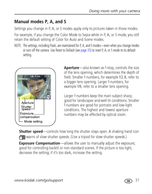 Page 37Doing more with your camera
www.kodak.com/go/support
 31
Manual modes P, A, and S
Settings you change in P, A, or S modes apply only to pictures taken in those modes.
For example, if you change the Color Mode to Sepia while in P, A, or S mode, you still 
retain the default setting of Color for Auto and Scene modes.
NOTE:  The settings, including Flash, are maintained for P, A, and S modes—even when you change modes 
or turn off the camera. Use Reset to Default (see page 35) to reset P, A, or S mode to...