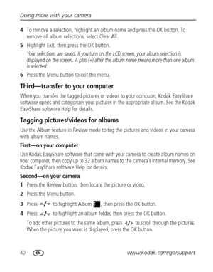 Page 4640www.kodak.com/go/support Doing more with your camera
4To remove a selection, highlight an album name and press the OK button. To 
remove all album selections, select Clear All.
5Highlight Exit, then press the OK button.
Your selections are saved. If you turn on the LCD screen, your album selection is 
displayed on the screen. A plus (+) after the album name means more than one album 
is selected.
6Press the Menu button to exit the menu.
Third—transfer to your computer
When you transfer the tagged...