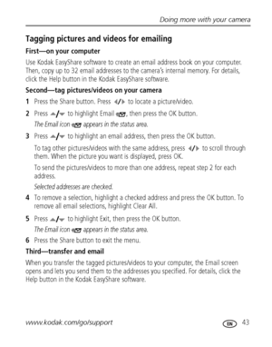 Page 49Doing more with your camera
www.kodak.com/go/support
 43
Tagging pictures and videos for emailing
First—on your computer
Use Kodak EasyShare software to create an email address book on your computer. 
Then, copy up to 32 email addresses to the camera’s internal memory. For details, 
click the Help button in the Kodak EasyShare software.
Second—tag pictures/videos on your camera
1Press the Share button. Press   to locate a picture/video. 
2Press   to highlight Email  , then press the OK button.
The Email...