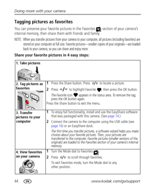 Page 5044www.kodak.com/go/support Doing more with your camera
Tagging pictures as favorites
You can preserve your favorite pictures in the Favorites   section of your camera’s 
internal memory, then share them with friends and family.
NOTE:  When you transfer pictures from your camera to your computer, all pictures (including favorites) are 
stored on your computer at full size. Favorite pictures—smaller copies of your originals—are loaded 
back to your camera, so you can share and enjoy more.
Share your...