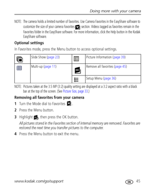 Page 51Doing more with your camera
www.kodak.com/go/support
 45
NOTE:  The camera holds a limited number of favorites. Use Camera Favorites in the EasyShare software to 
customize the size of your camera Favorites   section. Videos tagged as favorites remain in the 
Favorites folder in the EasyShare software. For more information, click the Help button in the Kodak 
EasyShare software.
Optional settings
In Favorites mode, press the Menu button to access optional settings.
NOTE:  Pictures taken at the 3.5 MP...