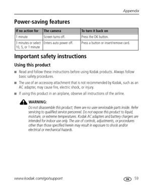 Page 65Appendix
www.kodak.com/go/support
 59
Power-saving features
Important safety instructions
Using this product
■Read and follow these instructions before using Kodak products. Always follow 
basic safety procedures.
■The use of an accessory attachment that is not recommended by Kodak, such as an 
AC adapter, may cause fire, electric shock, or injury.
■If using this product in an airplane, observe all instructions of the airline.
WARNING:
Do not disassemble this product; there are no user-serviceable parts...