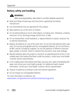 Page 6660www.kodak.com/go/support Appendix
Battery safety and handling
WARNING:
When removing batteries, allow them to cool first; batteries may be hot.
■Read and follow all warnings and instructions supplied by the battery 
manufacturer.
■Use only batteries that are approved for this product.
■Keep batteries out of the reach of children.
■Do not allow batteries to touch metal objects, including coins. Otherwise, a battery 
may short circuit, discharge energy, become hot, or leak.
■Do not disassemble, install...