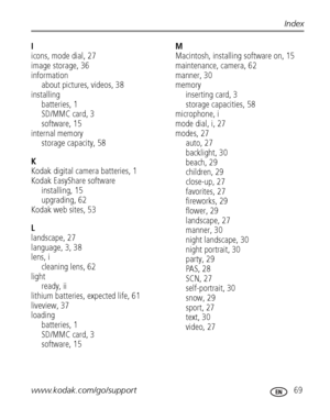 Page 75www.kodak.com/go/support 69
Index
I
icons, mode dial, 27
image storage, 36
information
about pictures, videos, 38
installing
batteries, 1
SD/MMC card, 3
software, 15
internal memory
storage capacity, 58
K
Kodak digital camera batteries, 1
Kodak EasyShare software
installing, 15
upgrading, 62
Kodak web sites, 53
L
landscape, 27
language, 3, 38
lens, i
cleaning lens, 62
light
ready, ii
lithium batteries, expected life, 61
liveview, 37
loading
batteries, 1
SD/MMC card, 3
software, 15M
Macintosh, installing...