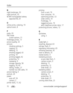 Page 7670www.kodak.com/go/support Index
N
night landscape, 30
night portrait, 30
Ni-MH rechargeable battery
expected life, 61
O
online prints, ordering, 19
optical zoom, 8
P
party, 29
PAS mode
screen options, 31
PictBridge printer, 17
picture quality, 33
pictures
checking settings, 5
copying, 25
deleting, 13
emailing tagged, 43
printing, 19
printing tagged, 42
protecting, 12
reviewing, 9
storage capacity, 58
tagging, 39, 40
taking, modes, 27
transfer via USB cable, 14
picture-taking, 4
portrait, 29
power
auto...
