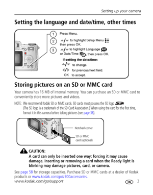 Page 9Setting up your camera
www.kodak.com/go/support
 3
Setting the language and date/time, other times
Storing pictures on an SD or MMC card
Your camera has 16 MB of internal memory. You can purchase an SD or MMC card to 
conveniently store more pictures and videos.
NOTE:  We recommend Kodak SD or MMC cards. SD cards must possess the SD logo   
(The SD logo is a trademark of the SD Card Association.) When using the card for the first time, 
format it in this camera before taking pictures (see page 38)....