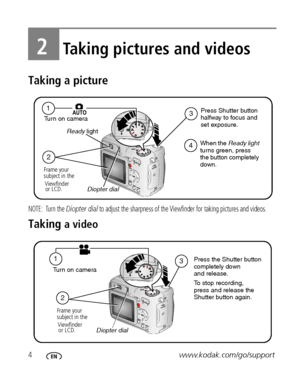 Page 104www.kodak.com/go/support
2Taking pictures and videos
Taking a picture
NOTE: Turn the Diopter dial to adjust the sharpness of the Viewfinder for taking pictures and videos.
Taking a video
2
4
31
Frame your
subject in the
Viewfinder
or LCD.Press Shutter button 
halfway to focus and
set exposure.  Turn on camera
Diopter dial  Ready light
When the Ready light 
turns green, press 
the button completely 
down.
13
2
Press the Shutter button 
completely down
and release.
To stop recording, 
press and release...