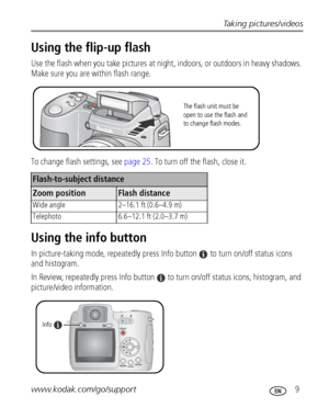 Page 15Taking pictures/videos
www.kodak.com/go/support
 9
Using the flip-up flash
Use the flash when you take pictures at night, indoors, or outdoors in heavy shadows. 
Make sure you are within flash range. 
To change flash settings, see page 25. To turn off the flash, close it.
Using the info button
In picture-taking mode, repeatedly press Info button  to turn on/off status icons 
and histogram.
In Review, repeatedly press Info button  to turn on/off status icons, histogram, and 
picture/video information....