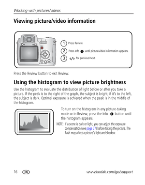 Page 2216www.kodak.com/go/support Working with pictures/videos
Viewing picture/video information
Press the Review button to exit Review.
Using the histogram to view picture brightness
Use the histogram to evaluate the distribution of light before or after you take a 
picture. If the peak is to the right of the graph, the subject is bright; if it’s to the left, 
the subject is dark. Optimal exposure is achieved when the peak is in the middle of 
the histogram.
To turn on the histogram in any picture-taking 
mode...