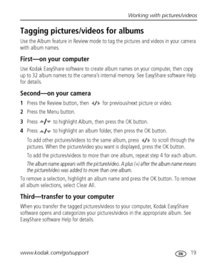 Page 25Working with pictures/videos
www.kodak.com/go/support
 19
Tagging pictures/videos for albums
Use the Album feature in Review mode to tag the pictures and videos in your camera 
with album names.
First—on your computer
Use Kodak EasyShare software to create album names on your computer, then copy 
up to 32 album names to the camera’s internal memory. See EasyShare software Help 
for details.
Second—on your camera
1Press the Review button, then  for previous/next picture or video.
2Press the Menu button....