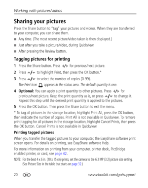 Page 2620www.kodak.com/go/support Working with pictures/videos
Sharing your pictures
Press the Share button to “tag” your pictures and videos. When they are transferred 
to your computer, you can share them.
■Any time. (The most recent picture/video taken is then displayed.)
■Just after you take a picture/video, during Quickview.
■After pressing the Review button.
Tagging pictures for printing
1Press the Share button. Press  for previous/next picture. 
2Press  to highlight Print, then press the OK button.*...