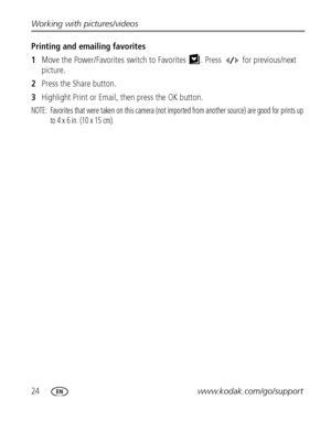 Page 3024www.kodak.com/go/support Working with pictures/videos
Printing and emailing favorites
1Move the Power/Favorites switch to Favorites . Press  for previous/next 
picture.
2Press the Share button. 
3Highlight Print or Email, then press the OK button. 
NOTE:  Favorites that were taken on this camera (not imported from another source) are good for prints up 
to 4 x 6 in. (10 x 15 cm).
Downloaded From camera-usermanual.com Kodak Manuals 