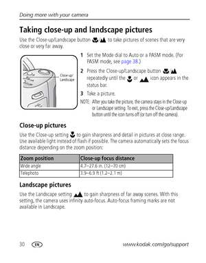 Page 3630www.kodak.com/go/support Doing more with your camera
Taking close-up and landscape pictures
Use the Close-up/Landscape button  to take pictures of scenes that are very 
close or very far away.
1Set the Mode dial to Auto or a PASM mode. (For 
PASM mode, see 
page 38.)
2Press the Close-up/Landscape button  
repeatedly until the  or  icon appears in the 
status bar.
3Take a picture.
NOTE:  After you take the picture, the camera stays in the Close-up 
or Landscape setting. To exit, press the...