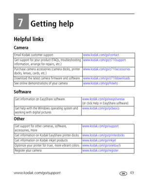 Page 55www.kodak.com/go/support 49
7Getting help
Helpful links
Camera
Software
Other
Email Kodak customer supportwww.kodak.com/go/contact
Get support for your product (FAQs, troubleshooting 
information, arrange for repairs, etc.)www.kodak.com/go/z710support
Purchase camera accessories (camera docks, printer 
docks, lenses, cards, etc.)www.kodak.com/go/z710accessories
Download the latest camera firmware and softwarewww.kodak.com/go/z710downloads 
See online demonstrations of your camerawww.kodak.com/go/howto...
