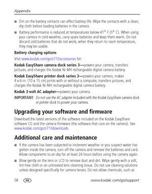 Page 6458www.kodak.com/go/support Appendix
■Dirt on the battery contacts can affect battery life. Wipe the contacts with a clean, 
dry cloth before loading batteries in the camera.
■Battery performance is reduced at temperatures below 41° F (5° C). When using 
your camera in cold weather, carry spare batteries and keep them warm. Do not 
discard cold batteries that do not work; when they return to room temperature, 
they may be
 usable. 
Battery charging options
Visit www.kodak.com/go/z710accessories for:
Kodak...