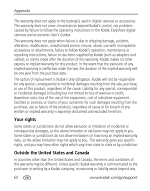 Page 6660www.kodak.com/go/support Appendix
This warranty does not apply to the battery(s) used in digital cameras or accessories. 
This warranty does not cover circumstances beyond Kodak’s control, nor problems 
caused by failure to follow the operating instructions in the Kodak EasyShare digital 
cameras and accessories User’s Guides.
This warranty does not apply when failure is due to shipping damage, accident, 
alteration, modification, unauthorized service, misuse, abuse, use with incompatible 
accessories...