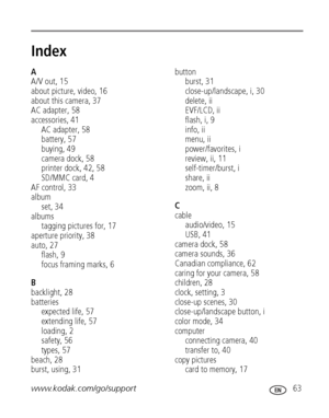 Page 69www.kodak.com/go/support 63
Index1
A
A/V out, 15
about picture, video, 16
about this camera, 37
AC adapter, 58
accessories, 41
AC adapter, 58
battery, 57
buying, 49
camera dock, 58
printer dock, 42, 58
SD/MMC card, 4
AF control, 33
album
set, 34
albums
tagging pictures for, 17
aperture priority, 38
auto, 27
flash, 9
focus framing marks, 6
B
backlight, 28
batteries
expected life, 57
extending life, 57
loading, 2
safety, 56
types, 57
beach, 28
burst, using, 31
button
burst, 31
close-up/landscape, i, 30...