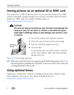 Page 125www.kodak.com/go/support Getting started
Storing pictures on an optional SD or MMC card
Your camera has 32 MB of internal memory. You can purchase optional SD or MMC 
cards for removable, reusable storage for your pictures and videos. We recommend 
Kodak SD or MMC cards. See a dealer of Kodak products or 
www.kodak.com/go/z730accessories.
CAUTION:
The card can only be inserted one way; forcing it may damage the 
camera or card. Do not insert or remove a card when the green 
ready light is blinking;...