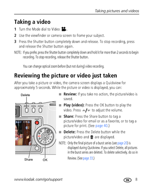 Page 15Taking pictures and videos
www.kodak.com/go/support
 8
Taking a video
1Turn the Mode dial to Video  .
2Use the viewfinder or camera screen to frame your subject.
3Press the Shutter button completely down and release. To stop recording, press 
and release the Shutter button again.
NOTE:  If you prefer, press the Shutter button completely down and hold it for more than 2 seconds to begin 
recording. To stop recording, release the Shutter button. 
You can change optical zoom before (but not during) video...