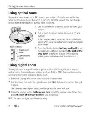Page 169www.kodak.com/go/support Taking pictures and videos
Using optical zoom
Use optical zoom to get up to 4X closer to your subject. Optical zoom is effective 
when the lens is no closer than 29.5 in. (75 cm) from the subject. You can change 
optical zoom before (but not during) video recording.
1Use the viewfinder or camera screen to frame your 
subject.
2Pull or push the Zoom button to zoom in (T) and 
out (W).
If the camera screen is turned on, the zoom indicator 
shows when you are in optical zoom range...