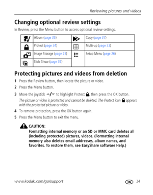 Page 41Reviewing pictures and videos
www.kodak.com/go/support
 34
Changing optional review settings
In Review, press the Menu button to access optional review settings.
Protecting pictures and videos from deletion
1Press the Review button, then locate the picture or video.
2Press the Menu button.
3Move the joystick   to highlight Protect  , then press the OK button.
The picture or video is protected and cannot be deleted. The Protect icon   appears 
with the protected picture or video.
4To remove protection,...