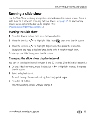 Page 43Reviewing pictures and videos
www.kodak.com/go/support
 36
Running a slide show
Use the Slide Show to display your pictures and videos on the camera screen. To run a 
slide show on a television or on any external device, see page 37. To save battery 
power, use an optional Kodak 5V AC adapter. (Visit 
www.kodak.com/go/z730accessories.)
Starting the slide show
1Press the Review button, then press the Menu button.
2Move the joystick   to highlight Slide Show  , then press the OK button.
3Move the joystick...