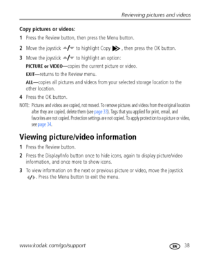 Page 45Reviewing pictures and videos
www.kodak.com/go/support
 38
Copy pictures or videos:
1Press the Review button, then press the Menu button.
2Move the joystick   to highlight Copy  , then press the OK button.
3Move the joystick   to highlight an option:
PICTURE or VIDEO—copies the current picture or video.
EXIT—returns to the Review menu.
ALL—copies all pictures and videos from your selected storage location to the 
other location.
4Press the OK button.
NOTE:  Pictures and videos are copied, not moved. To...