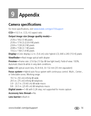 Page 63www.kodak.com/go/support 56
9Appendix
Camera specifications
For more specifications, visit www.kodak.com/go/z730support
CCD—1/2.5 in. CCD, 4:3 aspect ratio
Output image size (image quality mode)—
2576 x 1932 (5 M) pixels
2576 x 1716 (3:2) (4.4 M) pixels
2304 x 1728 (4.0 M) pixels
2048 x 1536 (3.1 M) pixels
1552 x 1164 (1.8 M) pixels
Display—Color display 2.2 in. (5.6 cm) color hybrid LCD, 640 x 240 (153 K) pixels
Viewfinder—Real-image optical with diopter
Preview—Frame rate: 27.6 fps (13 fps @ low light...