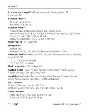 Page 6457www.kodak.com/go/support Appendix
Exposure metering—TTL-AE Multi-pattern AE, Center-weighted AE, 
Center-spot AE.
Exposure range—
AE range: EV 6.0 to 16.3
Full range: EV -3.0 to 16.3
Exposure mode—
Programmed AE mode: Auto, Program, and 16 Scene modes
Aperture Priority AE: f/2.8, 3.4, 4, 4.8, 5.6 @ wide; f/4.8, 5.6, 6.7, 8.0, 9.5 @ tele
Shutter Priority AE: 64-1/1000 sec. @ wide
Exposure Compensation: +/-2.0 EV with 1/3 EV step
Shutter speed—64-1/2000 sec.
ISO speed—
Auto: 80-160
Selectable: 80, 100,...