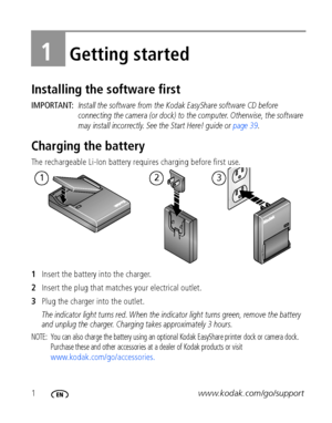 Page 81www.kodak.com/go/support
1Getting started
Installing the software first
IMPORTANT: Install the software from the Kodak EasyShare software CD before 
connecting the camera (or dock) to the computer. Otherwise, the software 
may install incorrectly. See the Start Here! guide or page 39.
Charging the battery
The rechargeable Li-Ion battery requires charging before first use.
1Insert the battery into the charger.
2Insert the plug that matches your electrical outlet. 
3Plug the charger into the outlet. 
The...